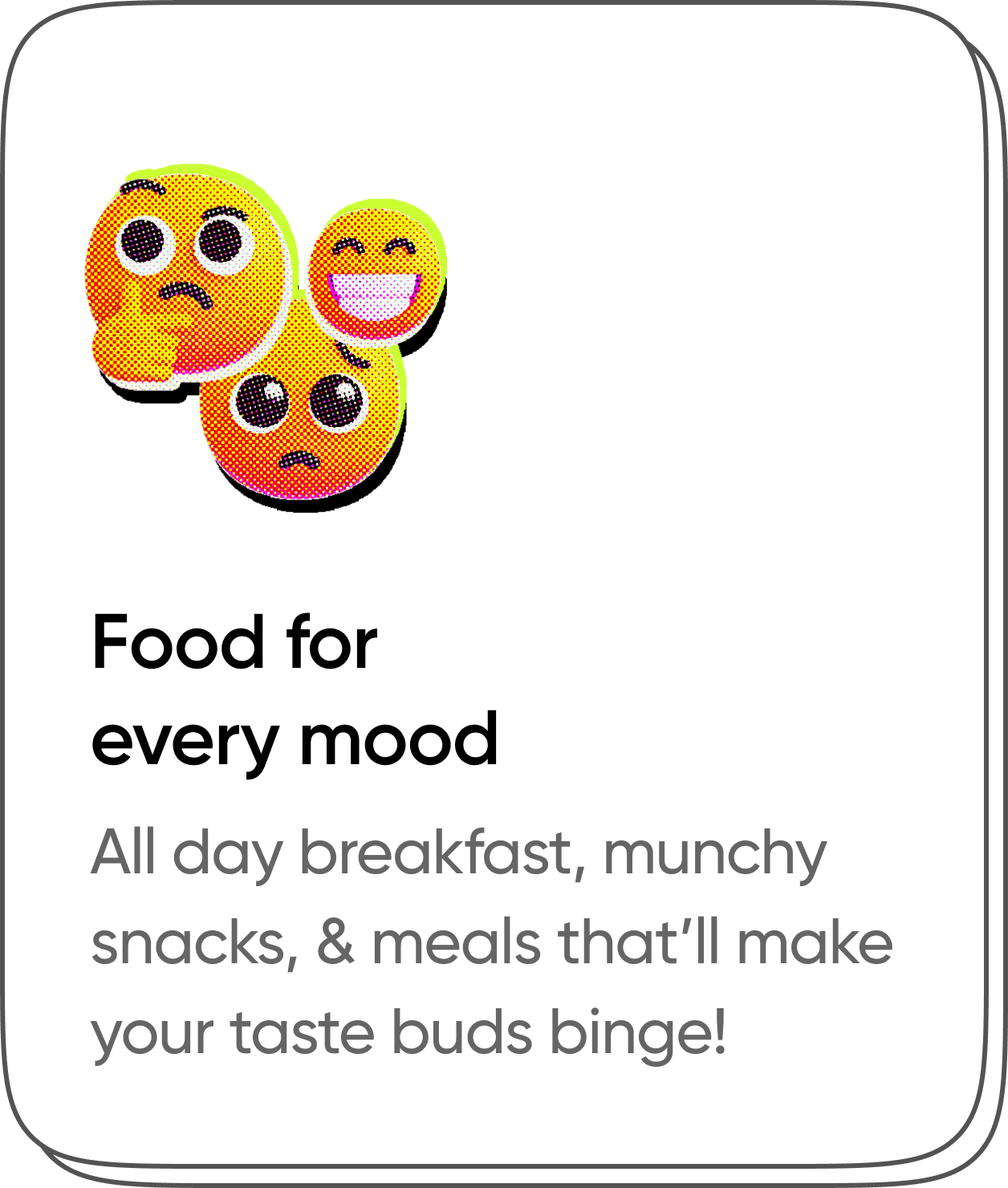 Food For every mood. All day breakfast, munchy snacks & meals that'll make your taste buds binge!