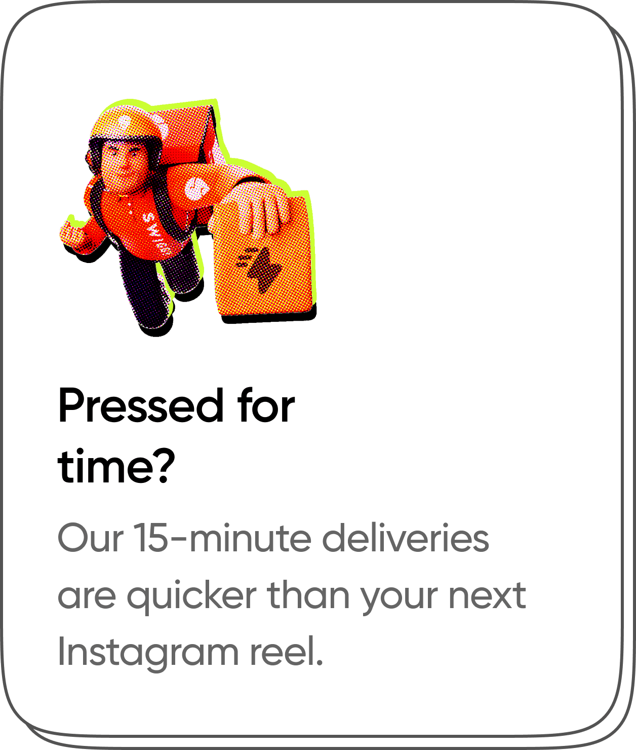 Pressed for time? Our 15-minute deliveries are quicker than your next Instagram reel.