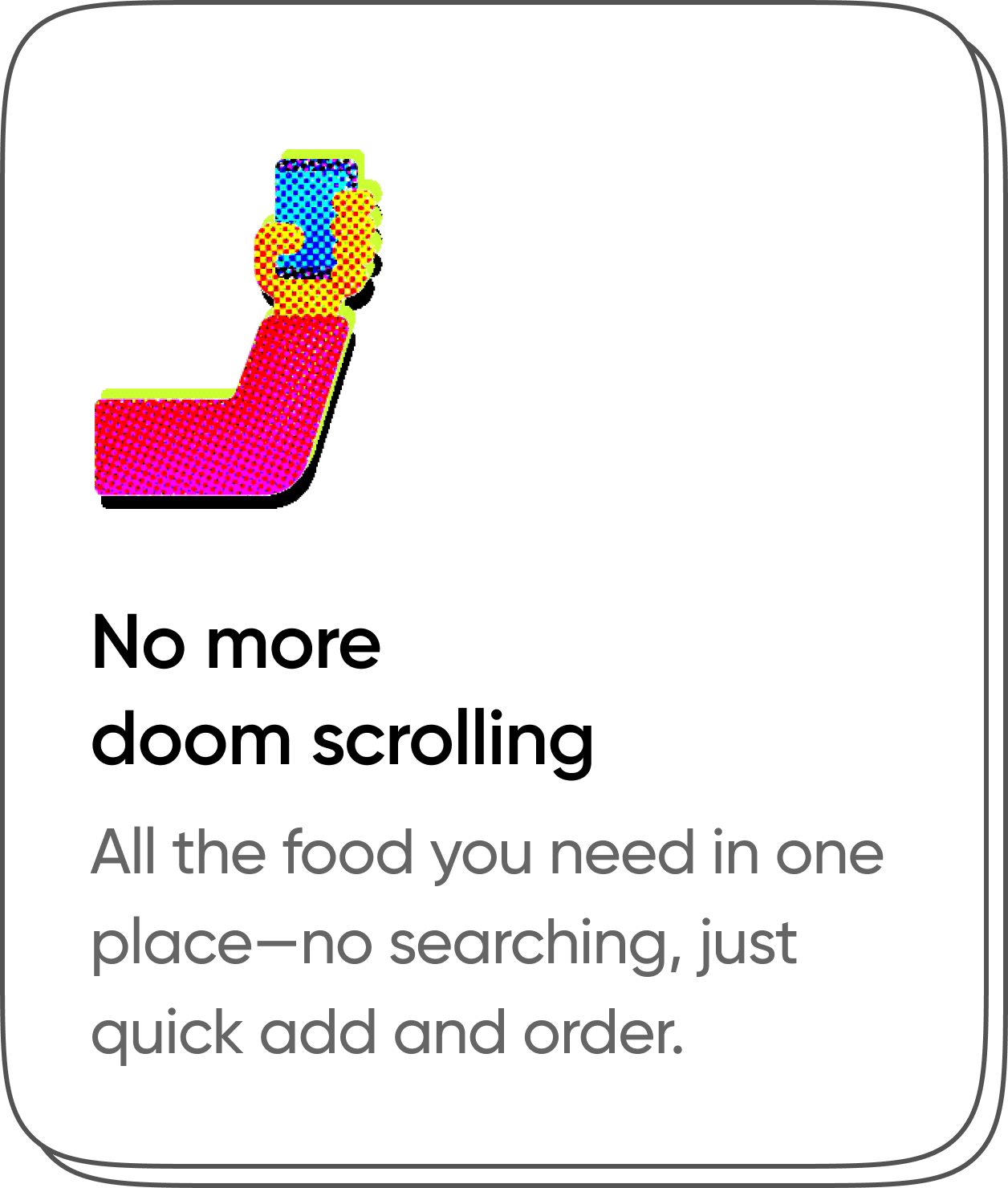 No more doom scrolling. All the food you need in one place - no searching, just quick add and order.